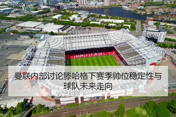 曼联内部讨论滕哈格下赛季帅位稳定性与球队未来走向
