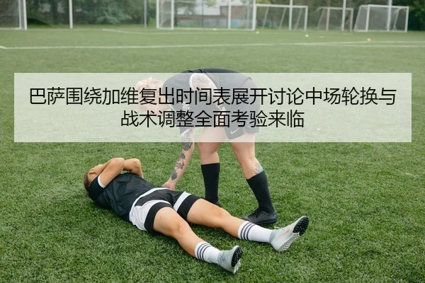巴萨围绕加维复出时间表展开讨论中场轮换与战术调整全面考验来临