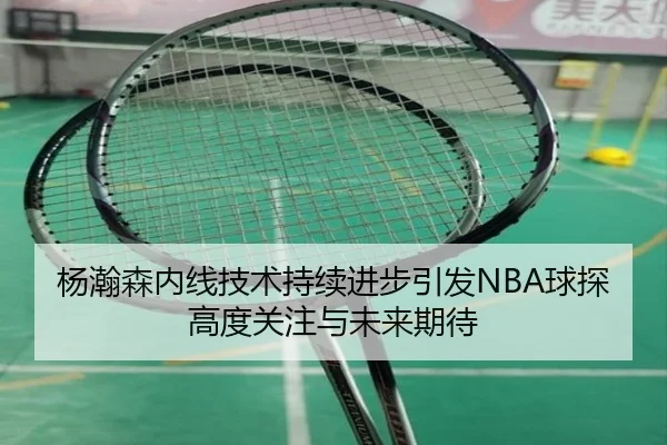 杨瀚森内线技术持续进步引发NBA球探高度关注与未来期待