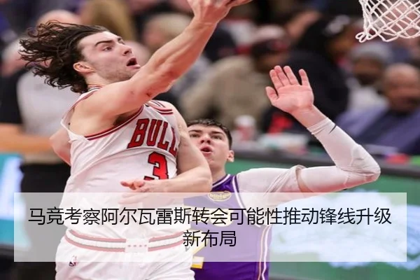 马竞考察阿尔瓦雷斯转会可能性推动锋线升级新布局