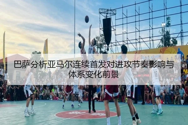 巴萨分析亚马尔连续首发对进攻节奏影响与体系变化前景